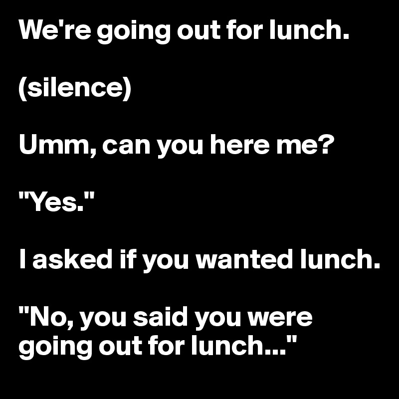 We're going out for lunch.

(silence)

Umm, can you here me?

"Yes."

I asked if you wanted lunch.

"No, you said you were going out for lunch..."