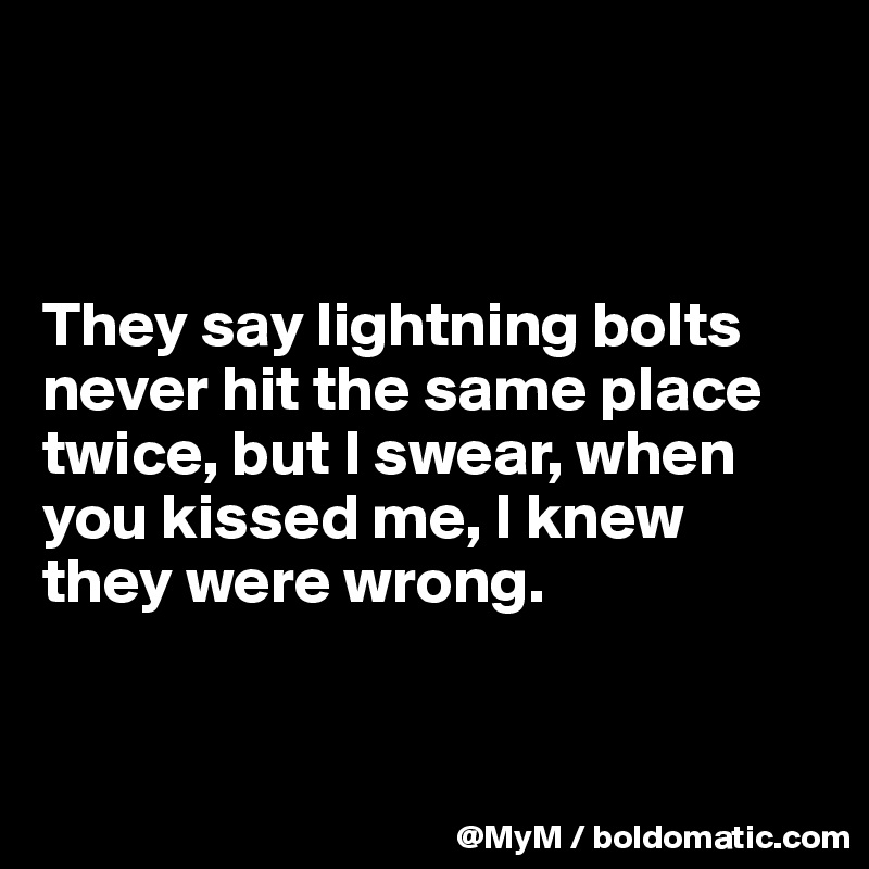 



They say lightning bolts never hit the same place twice, but I swear, when you kissed me, I knew they were wrong.



