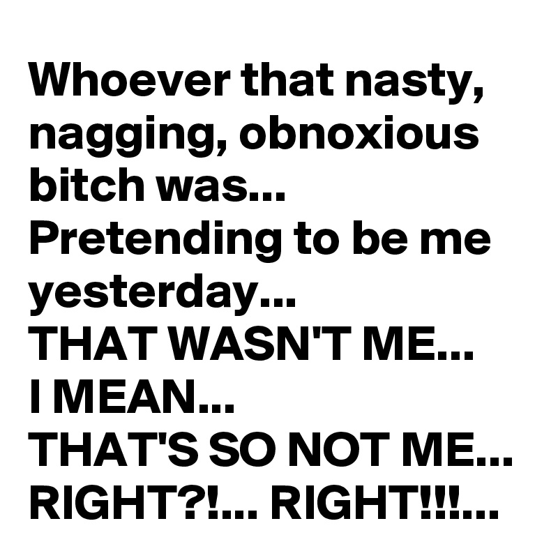 Whoever that nasty, nagging, obnoxious bitch was...
Pretending to be me yesterday...
THAT WASN'T ME...
I MEAN...
THAT'S SO NOT ME...
RIGHT?!... RIGHT!!!...