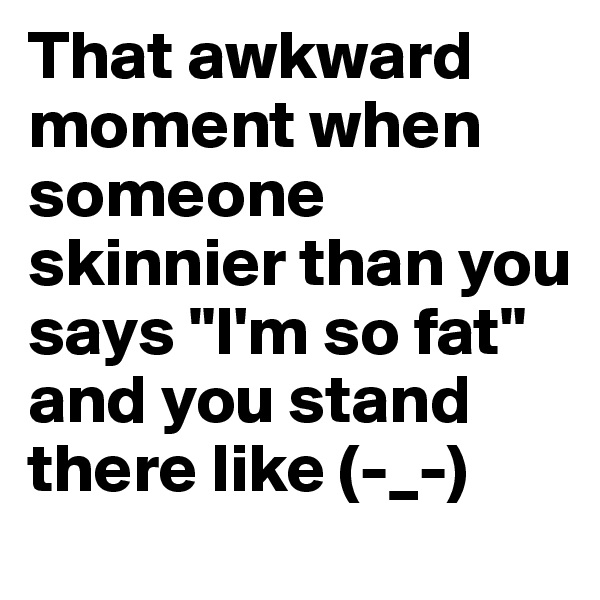 That awkward moment when someone skinnier than you says "I'm so fat" and you stand there like (-_-)