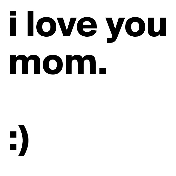 i love you mom. 

:)