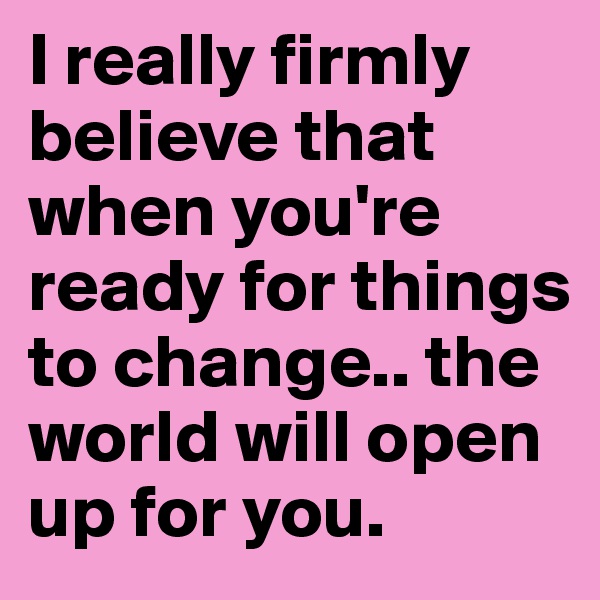 I really firmly believe that when you're ready for things to change.. the world will open up for you.