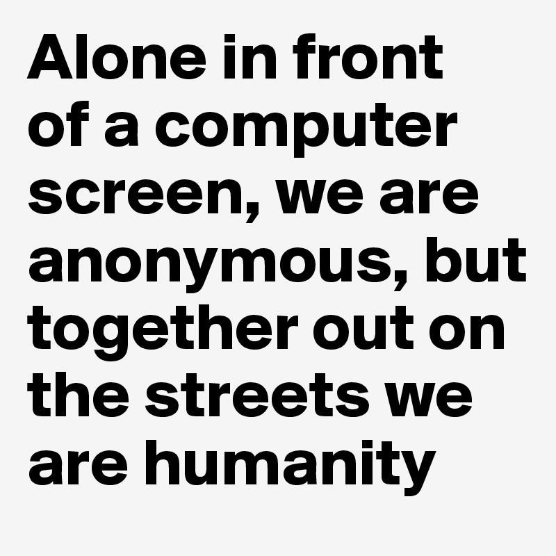 Alone in front 
of a computer screen, we are anonymous, but together out on the streets we are humanity