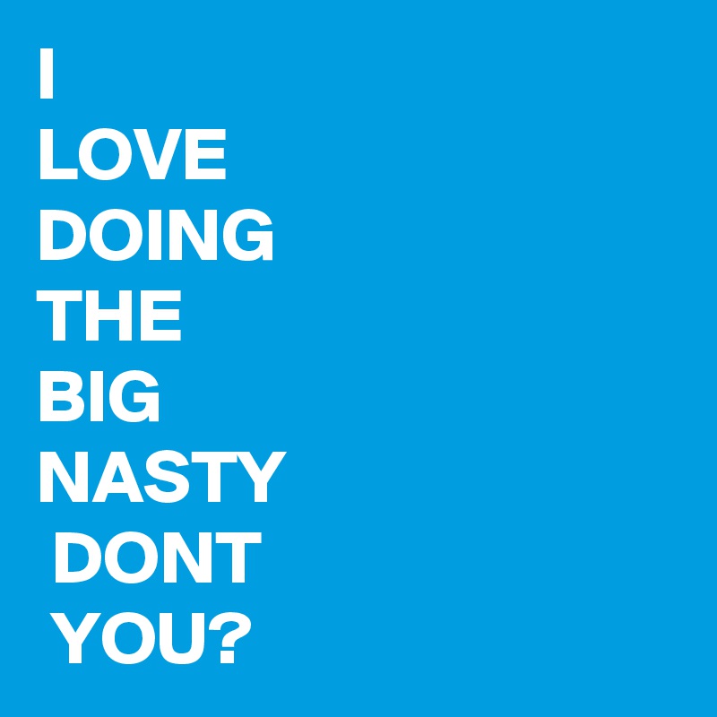 I
LOVE
DOING
THE
BIG 
NASTY
 DONT
 YOU?