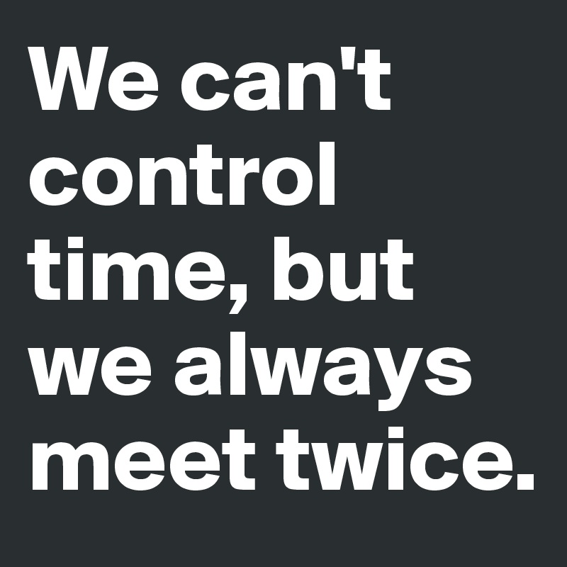 We can't control time, but we always meet twice. 