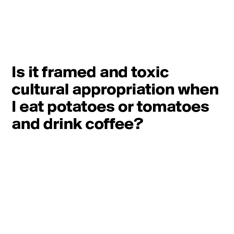 


Is it framed and toxic cultural appropriation when I eat potatoes or tomatoes and drink coffee?




