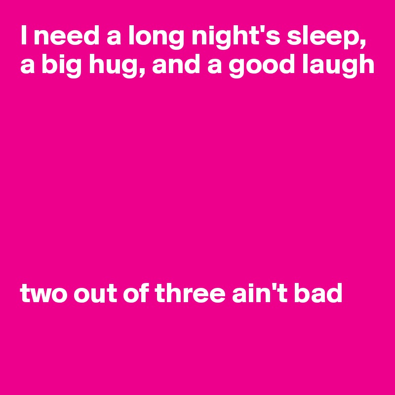 I need a long night's sleep, a big hug, and a good laugh







two out of three ain't bad

