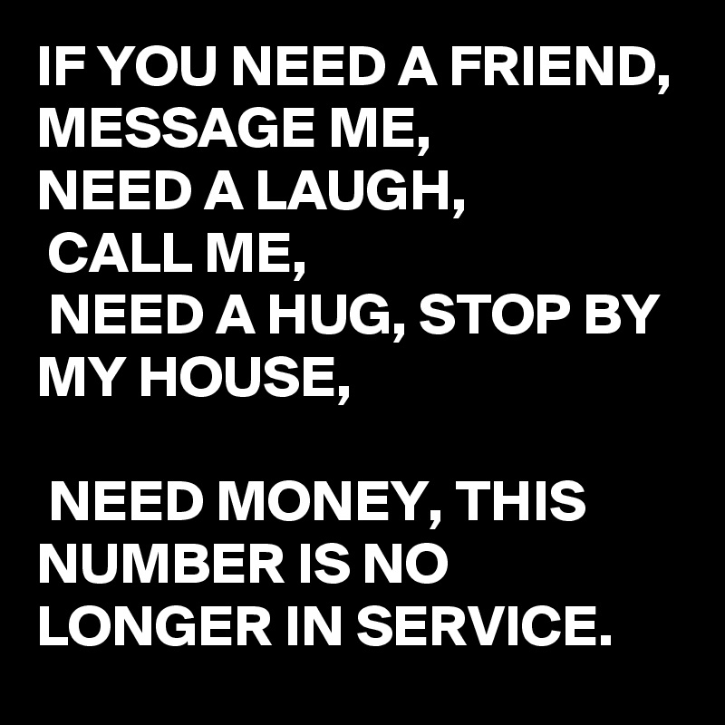 IF YOU NEED A FRIEND, 
MESSAGE ME, 
NEED A LAUGH,
 CALL ME,
 NEED A HUG, STOP BY MY HOUSE,

 NEED MONEY, THIS NUMBER IS NO LONGER IN SERVICE. 