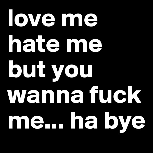 love me
hate me
but you wanna fuck me... ha bye