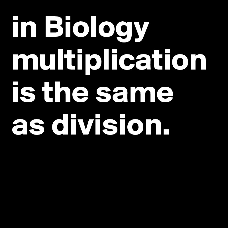 in Biology multiplication is the same as division.