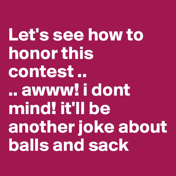 
Let's see how to honor this contest .. 
.. awww! i dont mind! it'll be another joke about balls and sack
