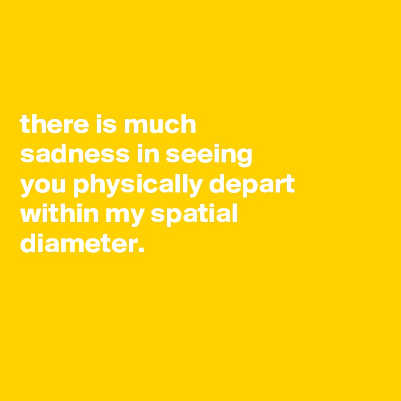 


there is much
sadness in seeing
you physically depart within my spatial
diameter.



