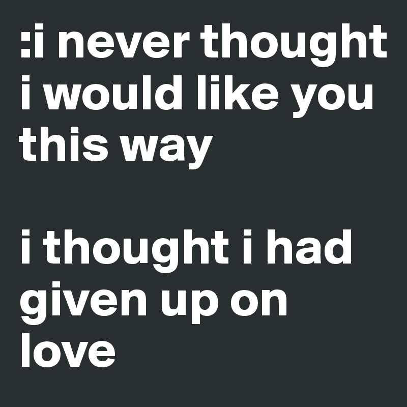 :i never thought i would like you this way 

i thought i had given up on love 