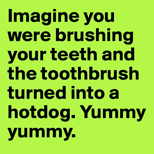Imagine you were brushing your teeth and the toothbrush turned into a hotdog. Yummy yummy.