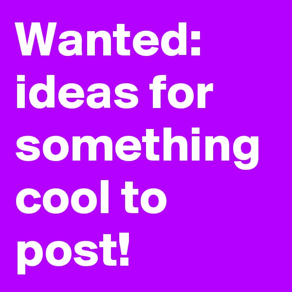 Wanted: ideas for something cool to post!