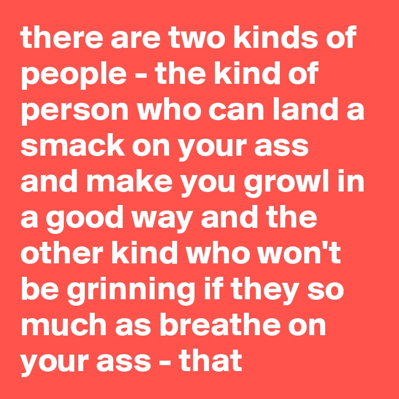 there are two kinds of people - the kind of person who can land a smack on your ass and make you growl in a good way and the other kind who won't be grinning if they so much as breathe on your ass - that