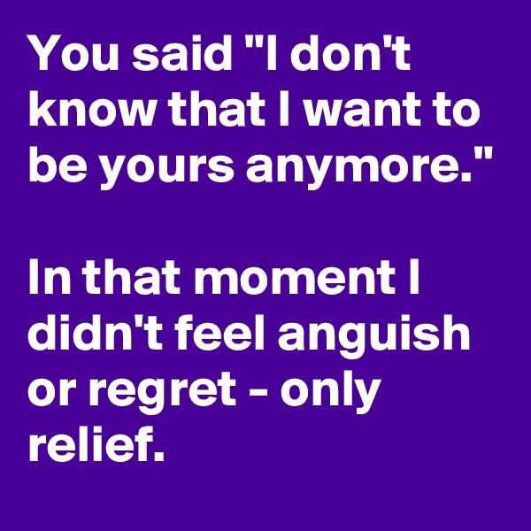 You said "I don't know that I want to be yours anymore."

In that moment I didn't feel anguish or regret - only relief.