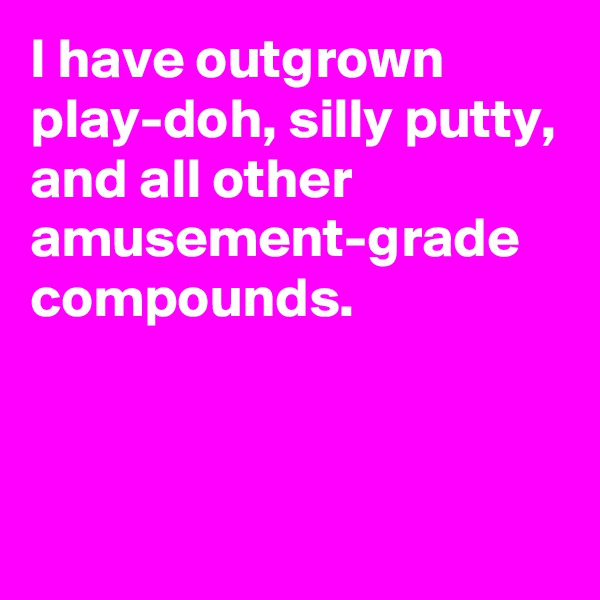 I have outgrown play-doh, silly putty, and all other amusement-grade compounds.