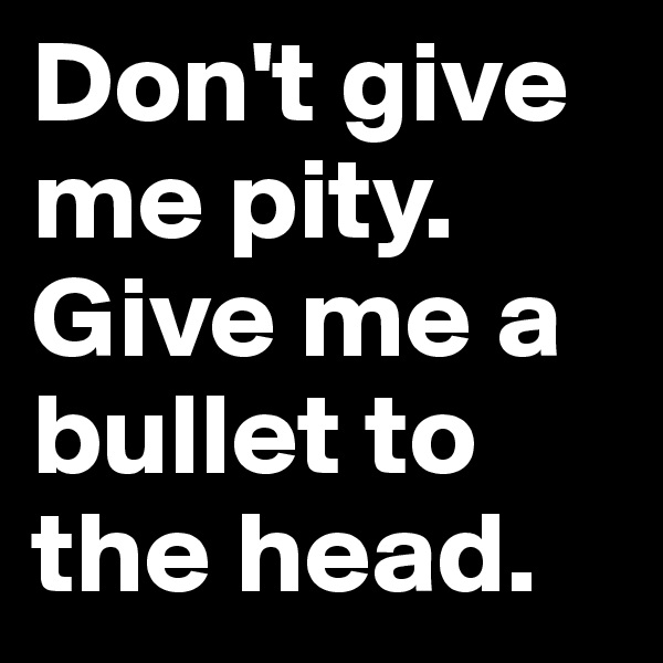 Don't give me pity.
Give me a bullet to the head.