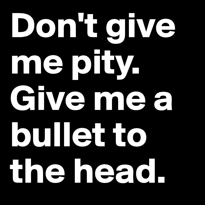 Don't give me pity.
Give me a bullet to the head.