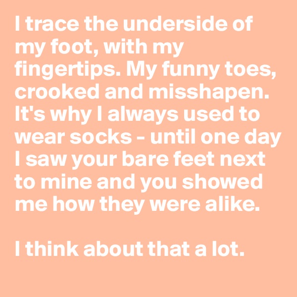 I trace the underside of my foot, with my fingertips. My funny toes, crooked and misshapen. It's why I always used to wear socks - until one day I saw your bare feet next to mine and you showed me how they were alike.

I think about that a lot.