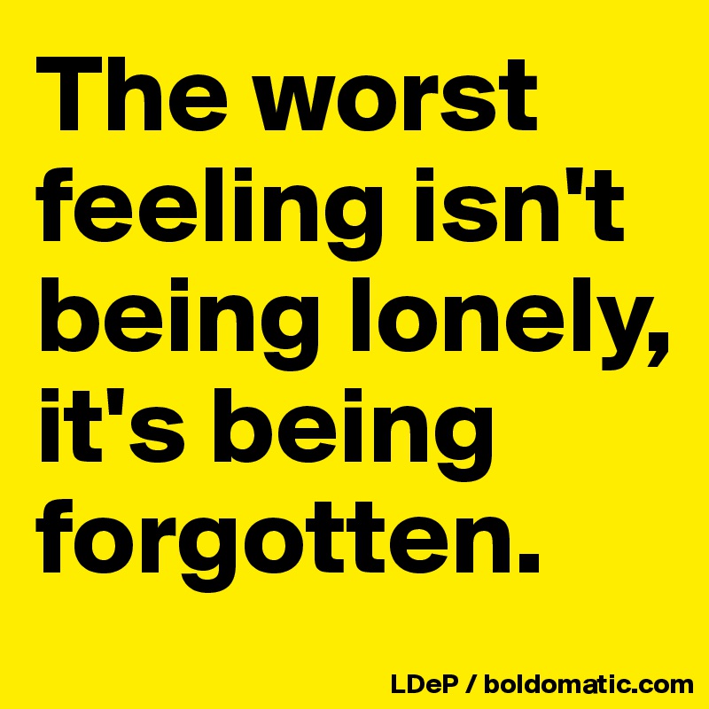 The worst feeling isn't being lonely, it's being forgotten. 