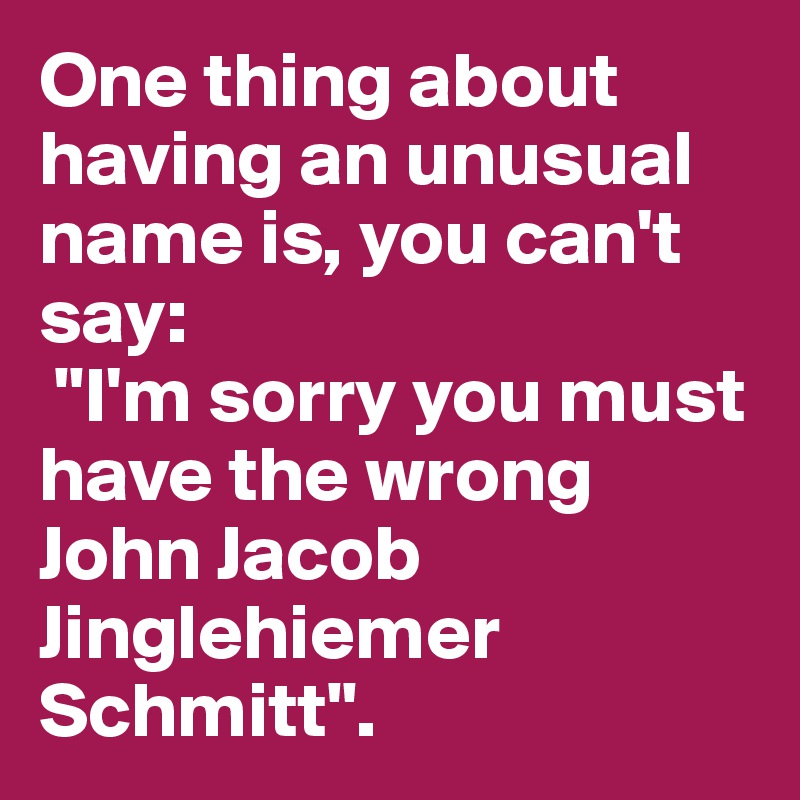 One thing about having an unusual name is, you can't say: 
 "I'm sorry you must have the wrong John Jacob Jinglehiemer Schmitt". 
