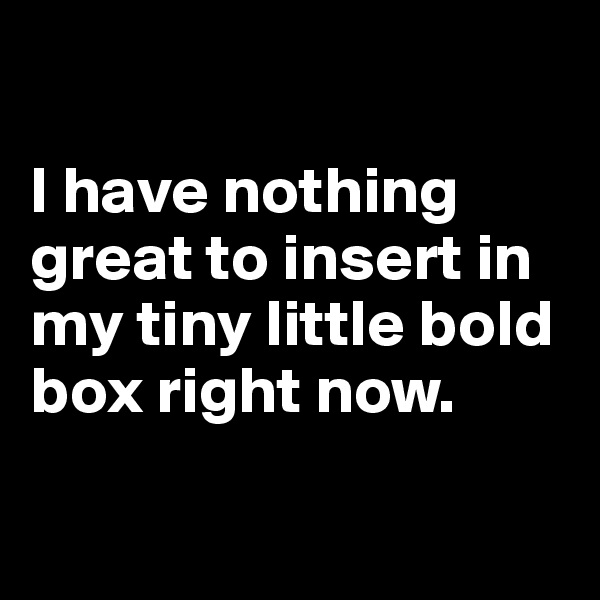 

I have nothing great to insert in my tiny little bold box right now.

 