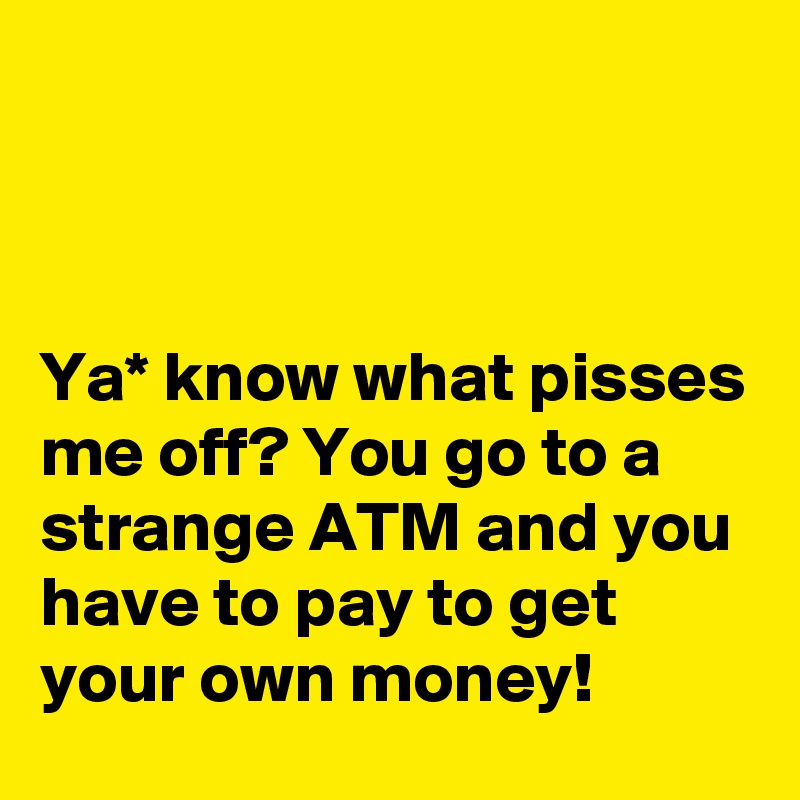 



Ya* know what pisses me off? You go to a strange ATM and you have to pay to get your own money!