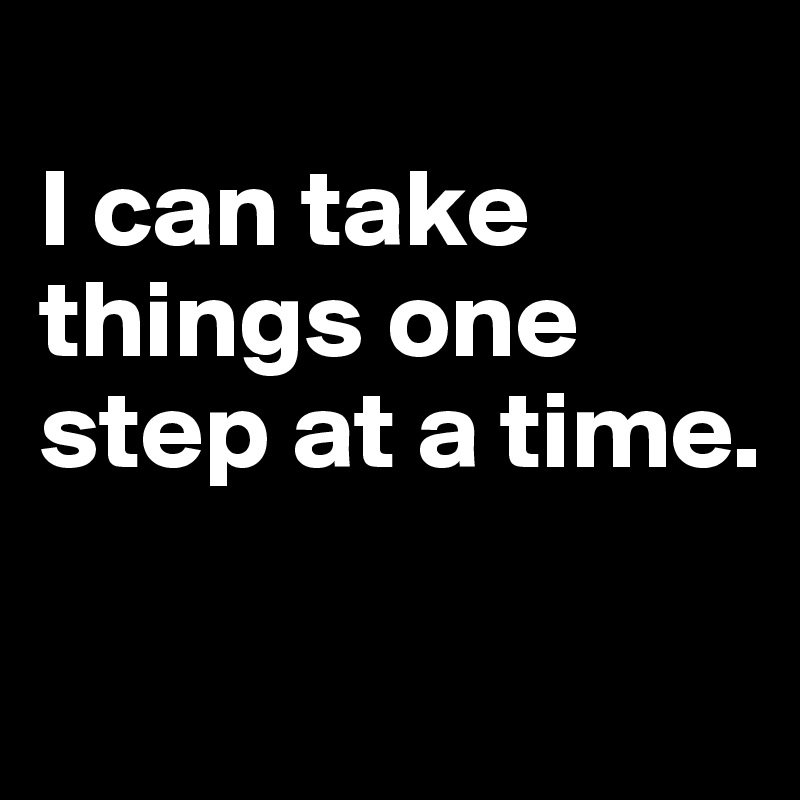 
I can take things one step at a time. 

