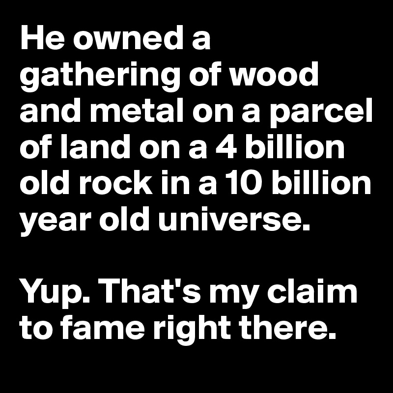 He owned a gathering of wood and metal on a parcel of land on a 4 billion old rock in a 10 billion year old universe.

Yup. That's my claim to fame right there.