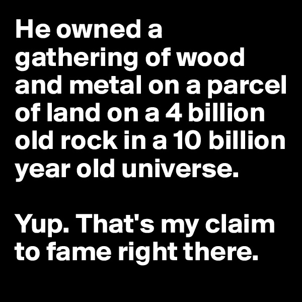 He owned a gathering of wood and metal on a parcel of land on a 4 billion old rock in a 10 billion year old universe.

Yup. That's my claim to fame right there.