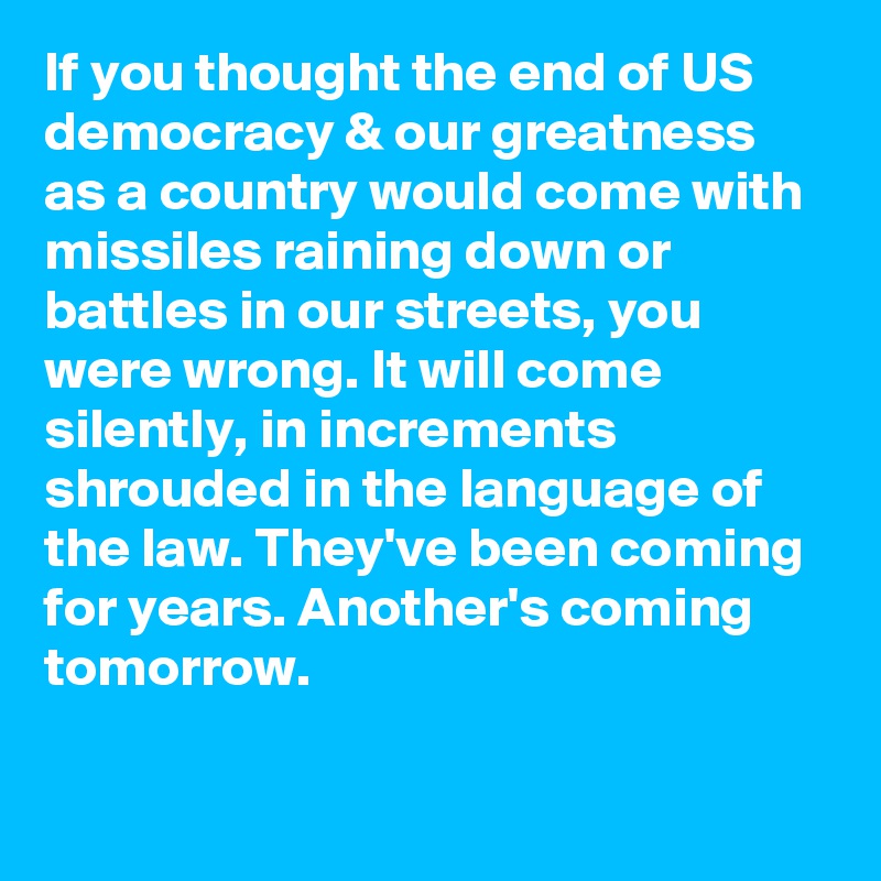 If you thought the end of US democracy & our greatness as a country would come with missiles raining down or battles in our streets, you were wrong. It will come silently, in increments shrouded in the language of the law. They've been coming for years. Another's coming tomorrow.