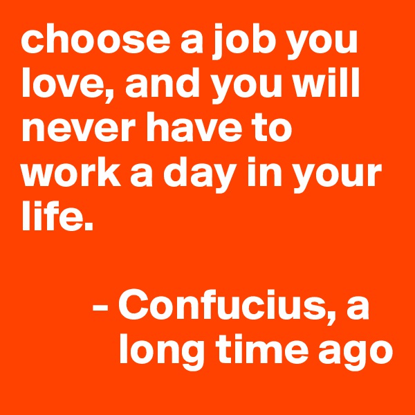 choose a job you love, and you will never have to work a day in your life.

        - Confucius, a
           long time ago