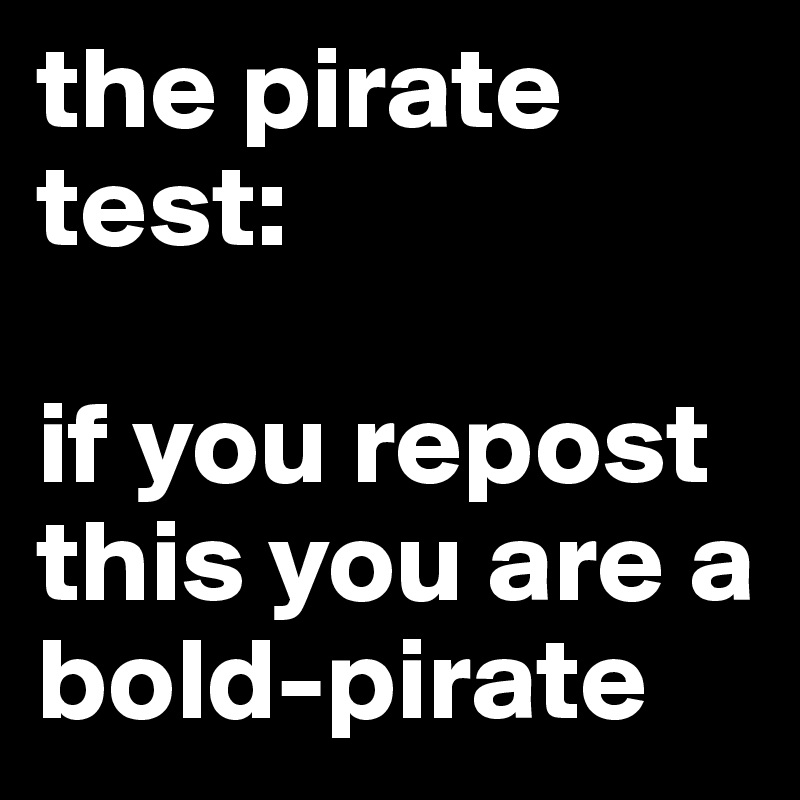 the pirate test:

if you repost   this you are a  bold-pirate