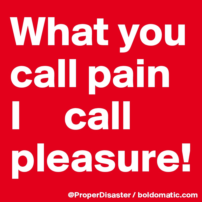 What you call pain  I     call pleasure!