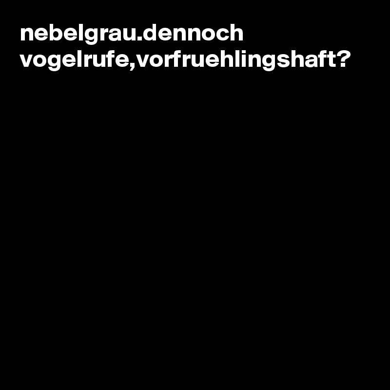 nebelgrau.dennoch vogelrufe,vorfruehlingshaft?