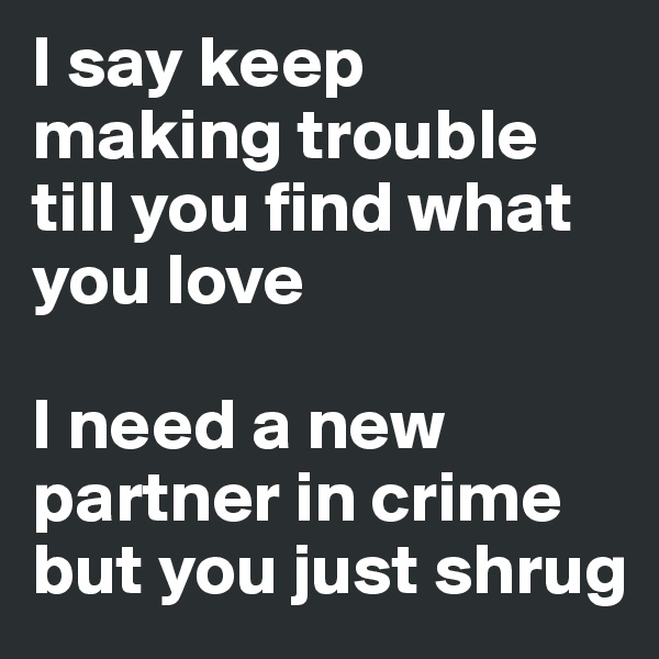 I say keep making trouble till you find what you love

I need a new partner in crime but you just shrug