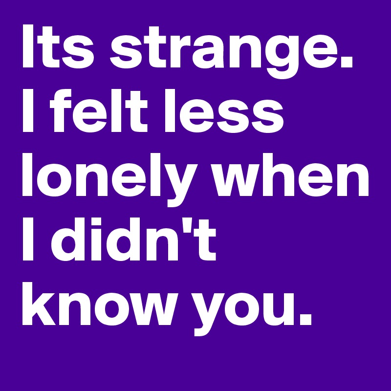 Its strange. 
I felt less lonely when I didn't know you. 