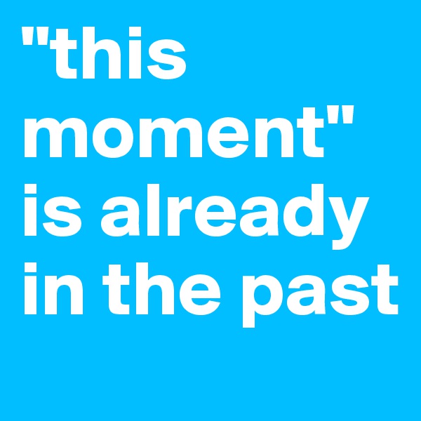 "this moment" is already in the past