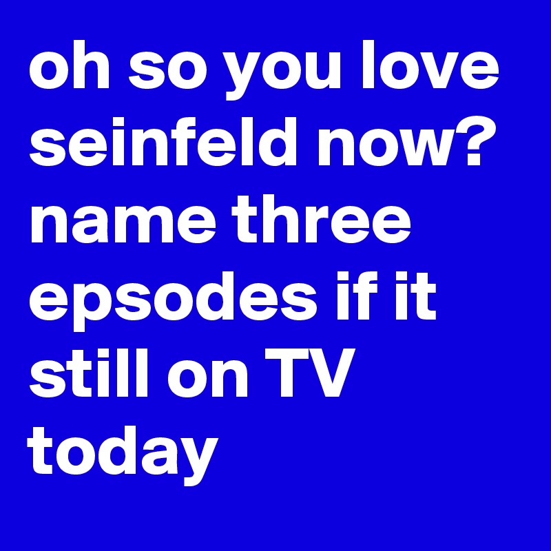 oh so you love seinfeld now? name three epsodes if it still on TV today