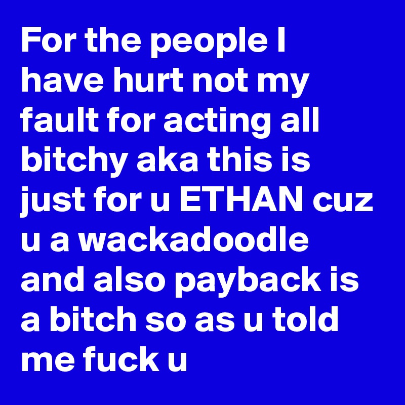 For the people I have hurt not my fault for acting all bitchy aka this is just for u ETHAN cuz u a wackadoodle and also payback is a bitch so as u told me fuck u 