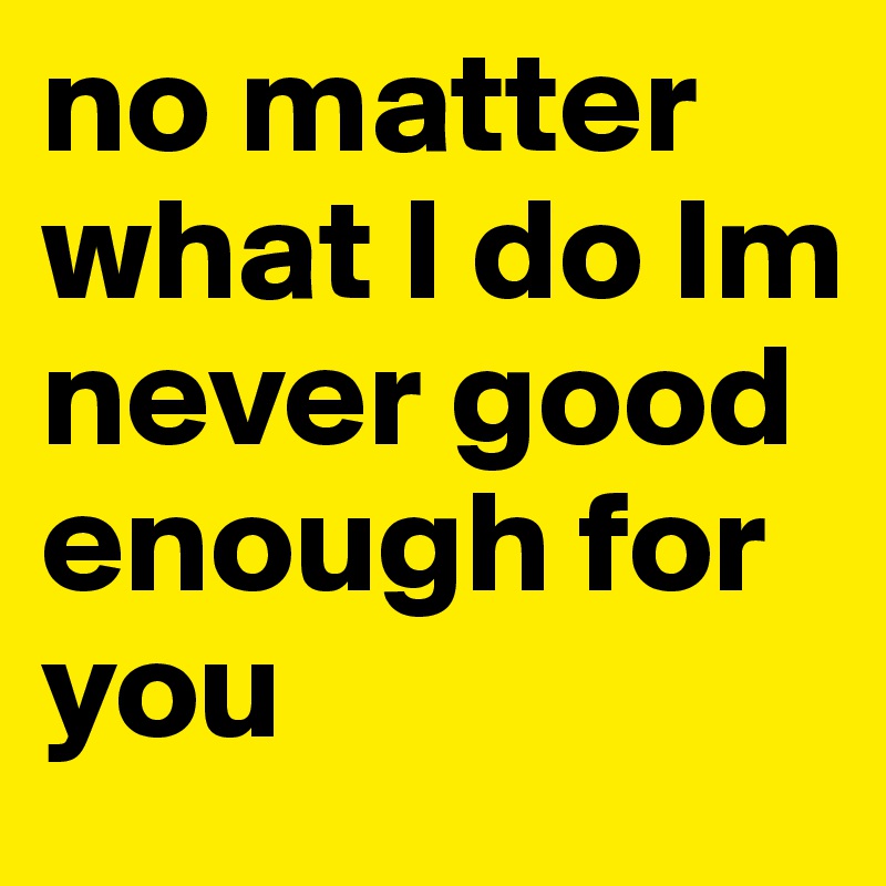 No Matter What I Do Im Never Good Enough For You Post By Ariana On Boldomatic