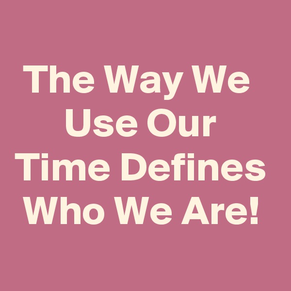 
 The Way We         Use Our Time Defines  Who We Are!