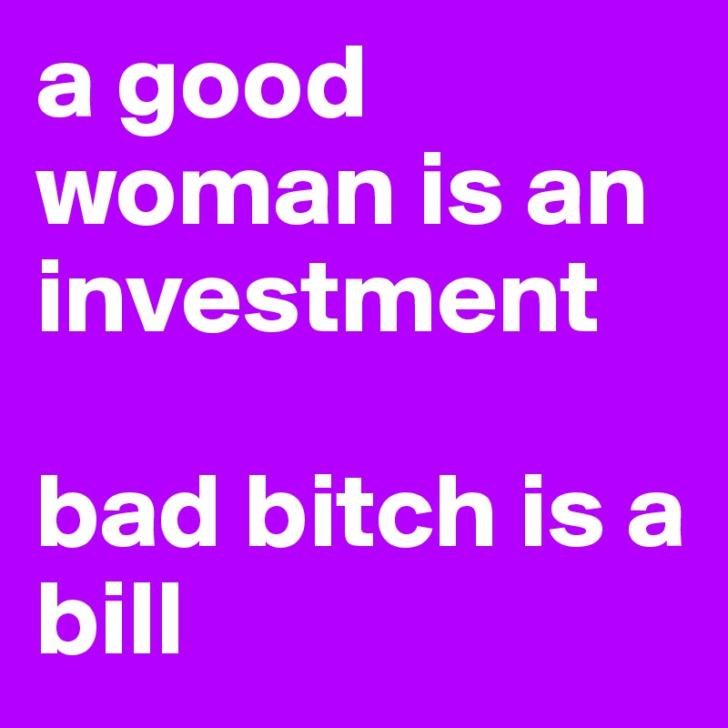 a good woman is an investment

bad bitch is a bill