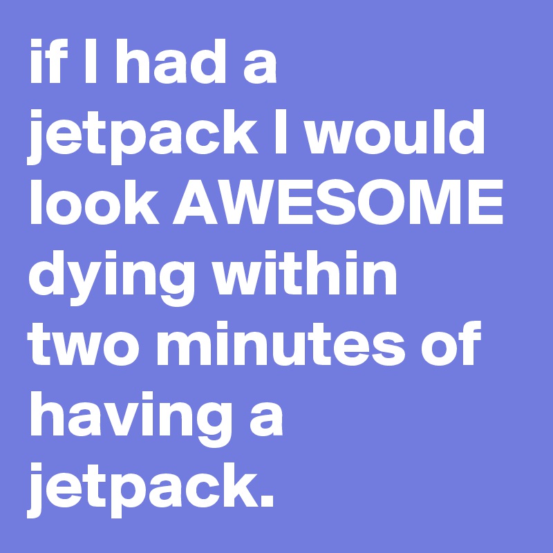 if I had a jetpack I would look AWESOME dying within two minutes of having a jetpack.