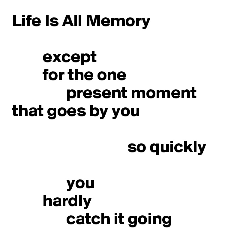 Life Is All Memory

         except
         for the one
                present moment
that goes by you

                                  so quickly

                you
         hardly
                catch it going