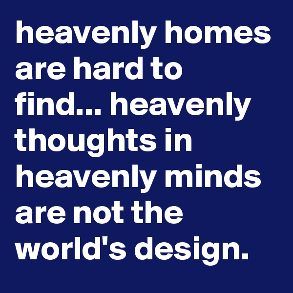 heavenly homes are hard to find... heavenly thoughts in heavenly minds are not the world's design.