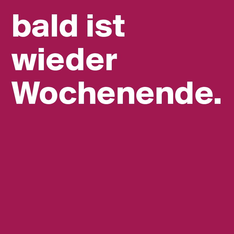 bald ist wieder Wochenende.


