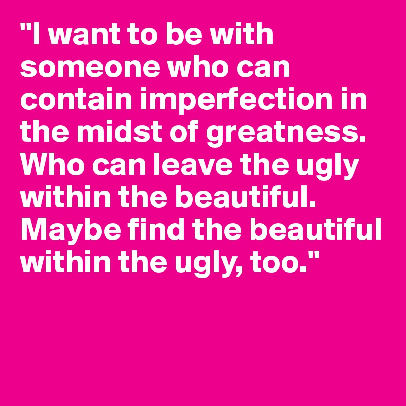 "I want to be with someone who can contain imperfection in the midst of greatness. Who can leave the ugly within the beautiful. Maybe find the beautiful within the ugly, too."


